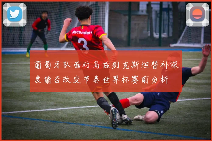 葡萄牙队面对乌兹别克斯坦替补深度能否改变节奏世界杯赛前分析
