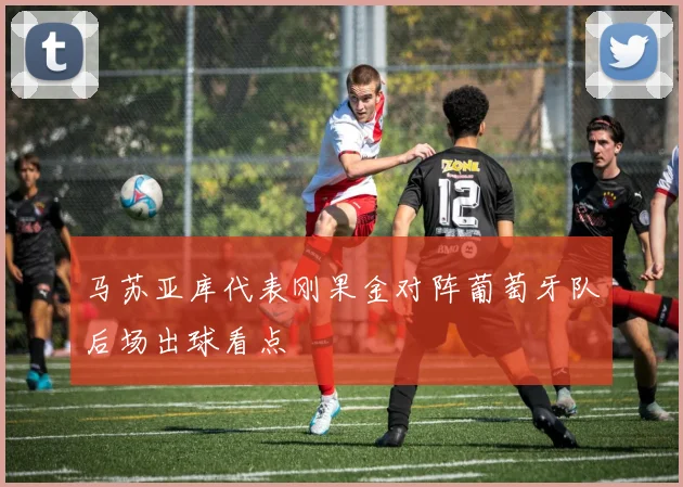 马苏亚库代表刚果金对阵葡萄牙队后场出球看点