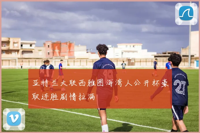 亚特兰大联西雅图海湾人公开杯豪取连胜剧情拉满