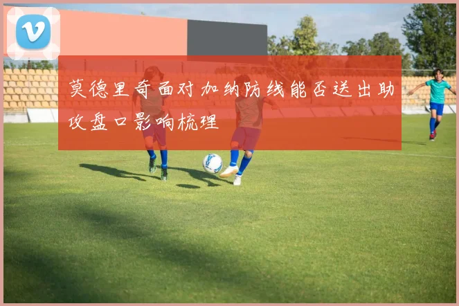 莫德里奇面对加纳防线能否送出助攻盘口影响梳理