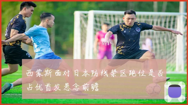 西蒙斯面对日本防线禁区跑位是否占优首发悬念前瞻