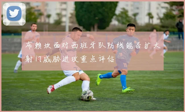 布赖坎面对西班牙队防线能否扩大射门威胁进攻重点评估