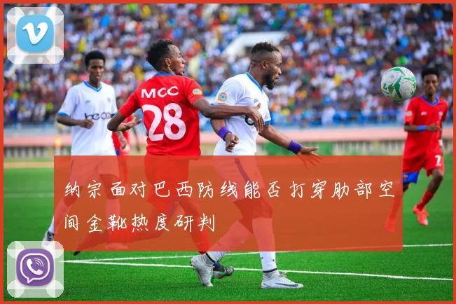 纳宗面对巴西防线能否打穿肋部空间金靴热度研判