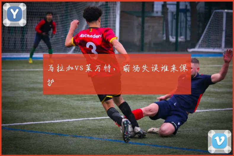 马拉加vs莱万特，前场失误谁来保护