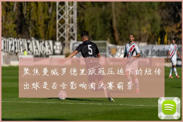 聚焦曼城罗德里欧冠压迫下的短传出球是否会影响淘汰赛前景