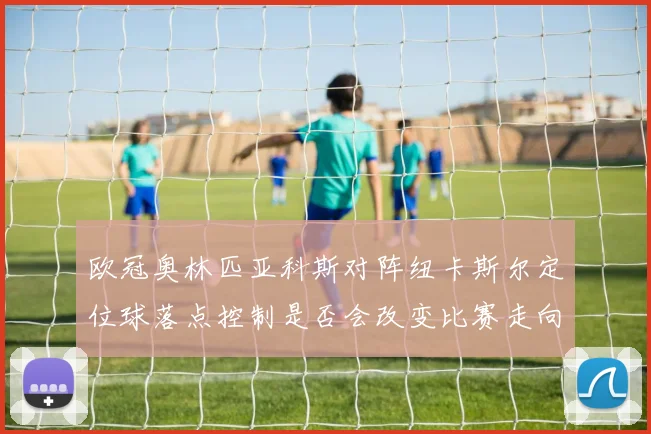 欧冠奥林匹亚科斯对阵纽卡斯尔定位球落点控制是否会改变比赛走向