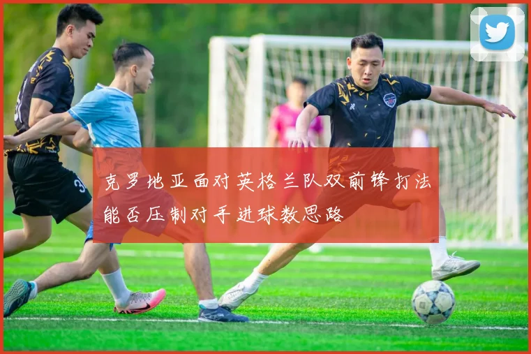 克罗地亚面对英格兰队双前锋打法能否压制对手进球数思路
