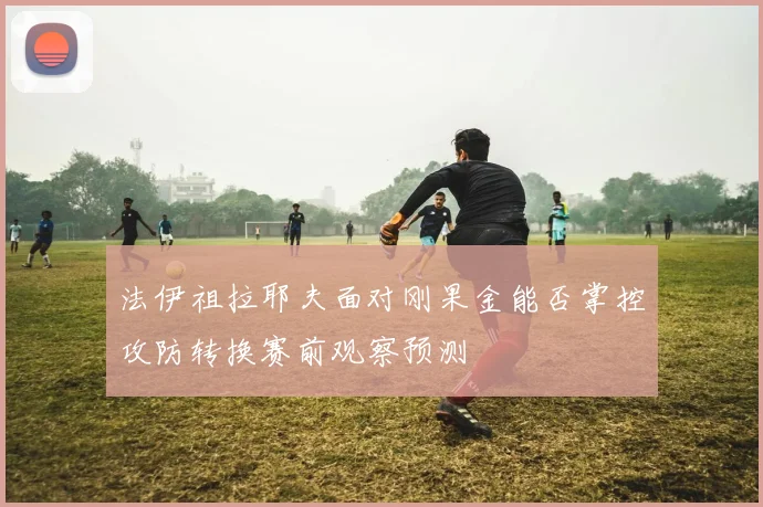 法伊祖拉耶夫面对刚果金能否掌控攻防转换赛前观察预测