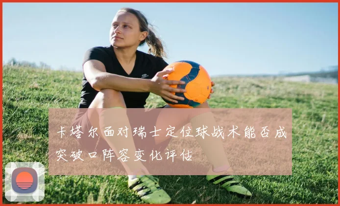 卡塔尔面对瑞士定位球战术能否成突破口阵容变化评估