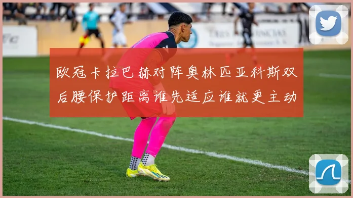 欧冠卡拉巴赫对阵奥林匹亚科斯双后腰保护距离谁先适应谁就更主动