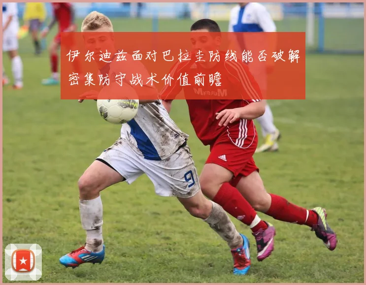 伊尔迪兹面对巴拉圭防线能否破解密集防守战术价值前瞻