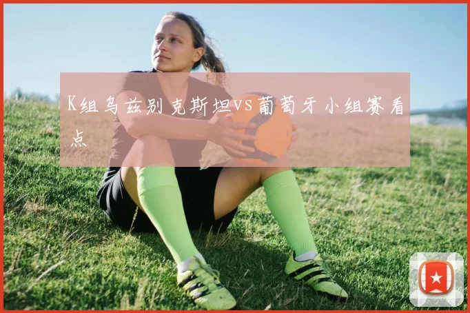K组乌兹别克斯坦vs葡萄牙小组赛看点