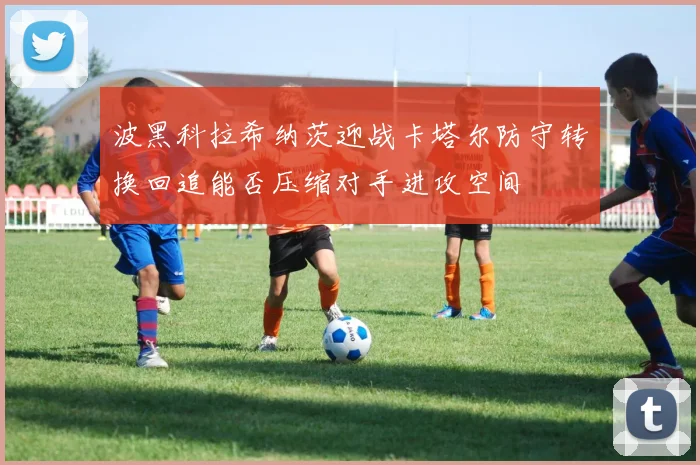 波黑科拉希纳茨迎战卡塔尔防守转换回追能否压缩对手进攻空间