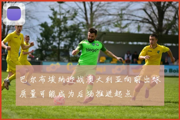 巴尔布埃纳迎战澳大利亚向前出球质量可能成为后场推进起点