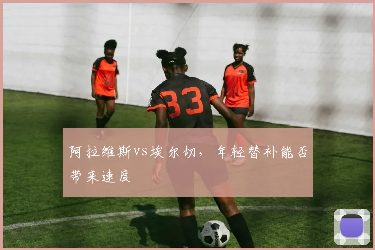阿拉维斯vs埃尔切,年轻替补能否带来速度