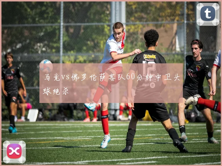 马竞vs佛罗伦萨客队60分钟中卫头球绝杀