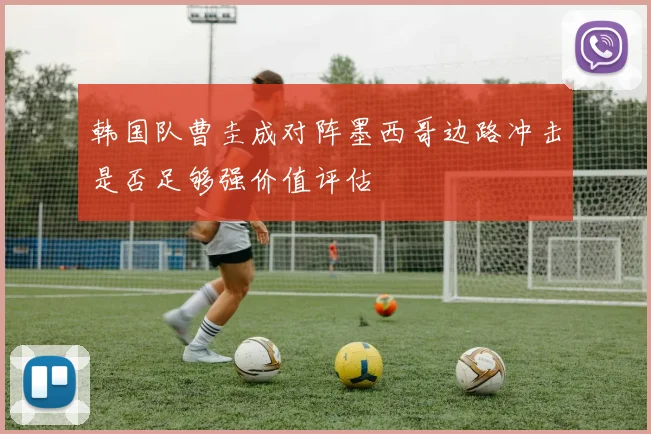 韩国队曹圭成对阵墨西哥边路冲击是否足够强价值评估