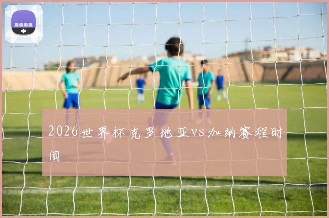 2026世界杯克罗地亚vs加纳赛程时间