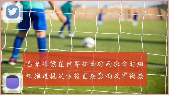 巴尔韦德在世界杯面对西班牙时组织推进稳定性将直接影响攻守衔接