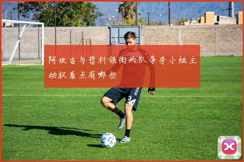 阿坎吉与哲科领衔两队争夺小组主动权看点有哪些