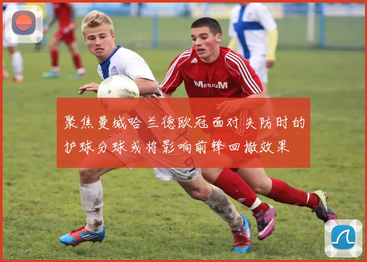 聚焦曼城哈兰德欧冠面对夹防时的护球分球或将影响前锋回撤效果
