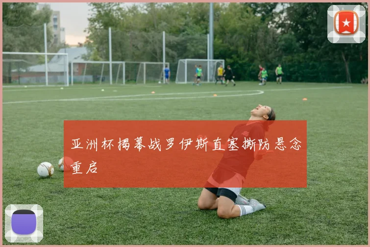亚洲杯揭幕战罗伊斯直塞撕防悬念重启