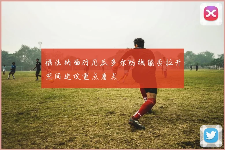 福法纳面对厄瓜多尔防线能否拉开空间进攻重点看点