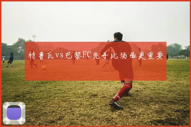 特鲁瓦vs巴黎FC先手比场面更重要
