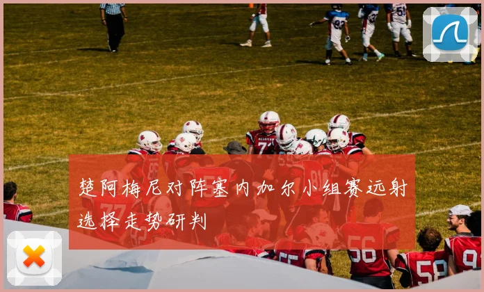 楚阿梅尼对阵塞内加尔小组赛远射选择走势研判