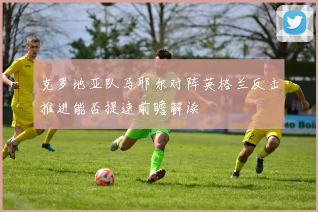 克罗地亚队马耶尔对阵英格兰反击推进能否提速前瞻解读
