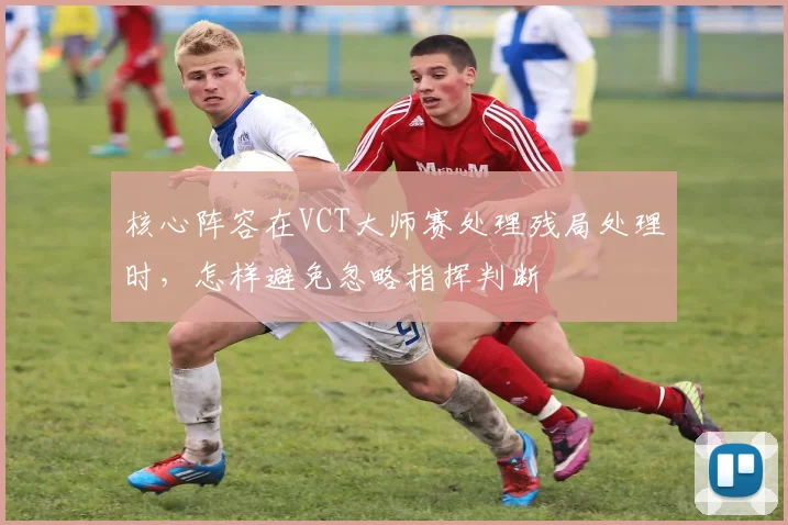 核心阵容在VCT大师赛处理残局处理时，怎样避免忽略指挥判断
