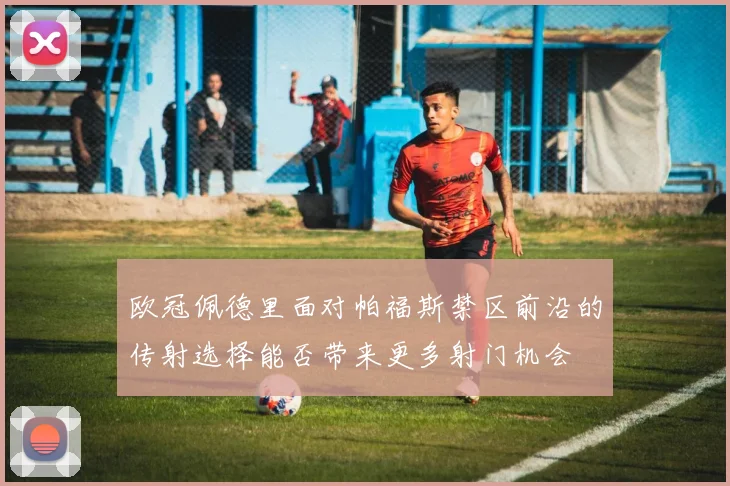 欧冠佩德里面对帕福斯禁区前沿的传射选择能否带来更多射门机会