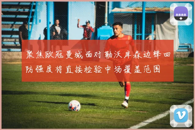 聚焦欧冠曼城面对勒沃库森边锋回防强度将直接检验中场覆盖范围