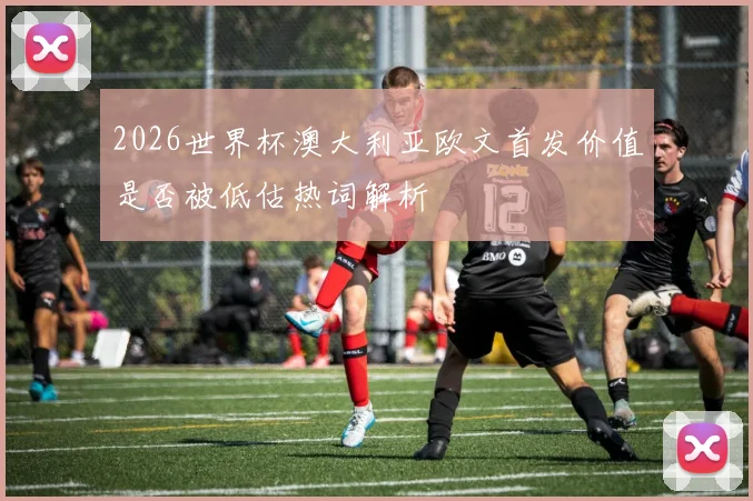 2026世界杯澳大利亚欧文首发价值是否被低估热词解析