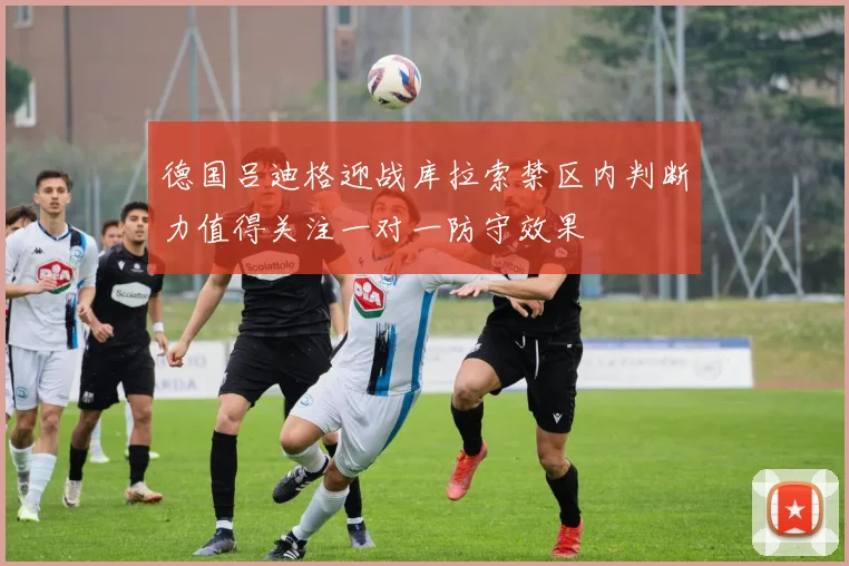 德国吕迪格迎战库拉索禁区内判断力值得关注一对一防守效果