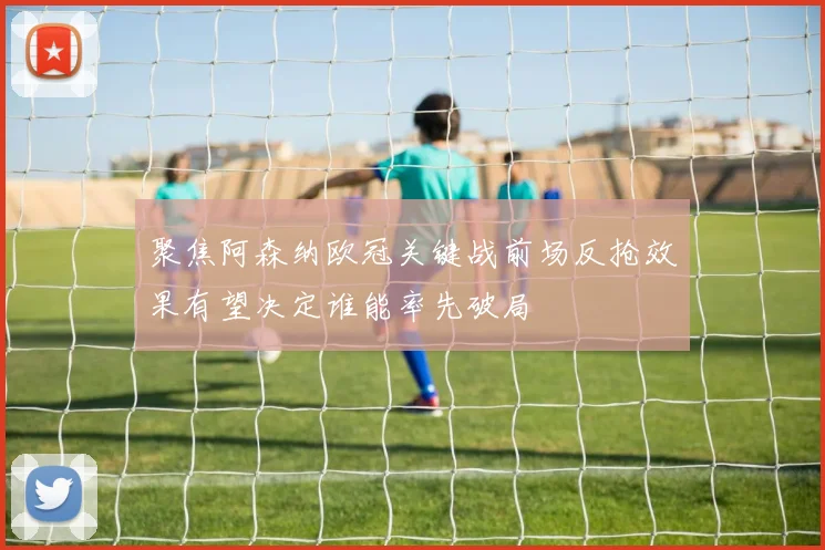 聚焦阿森纳欧冠关键战前场反抢效果有望决定谁能率先破局