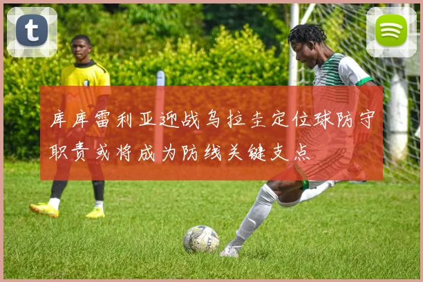 库库雷利亚迎战乌拉圭定位球防守职责或将成为防线关键支点