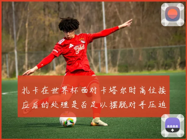 扎卡在世界杯面对卡塔尔时高位接应后的处理是否足以摆脱对手压迫