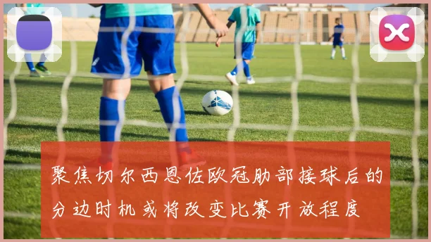 聚焦切尔西恩佐欧冠肋部接球后的分边时机或将改变比赛开放程度
