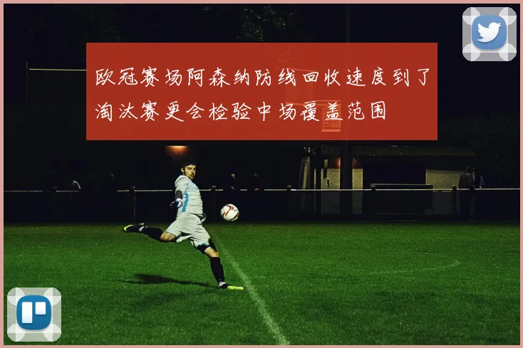 欧冠赛场阿森纳防线回收速度到了淘汰赛更会检验中场覆盖范围