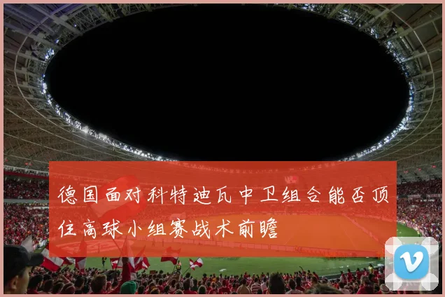 德国面对科特迪瓦中卫组合能否顶住高球小组赛战术前瞻