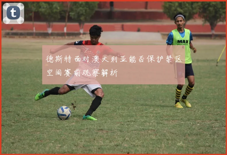 德斯特面对澳大利亚能否保护禁区空间赛前观察解析