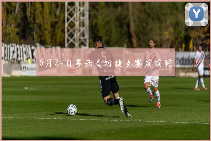 6月24日墨西哥对捷克赛前前瞻