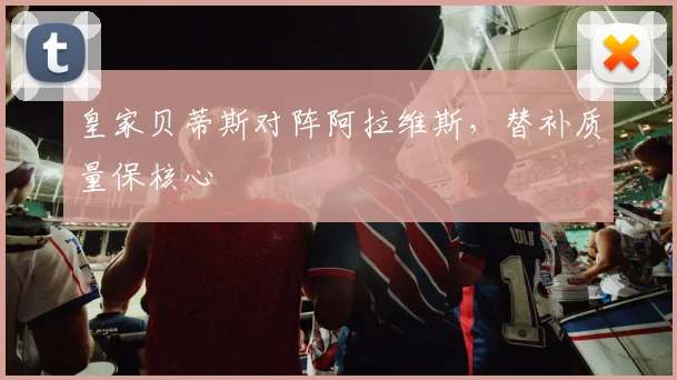 皇家贝蒂斯对阵阿拉维斯，替补质量保核心
