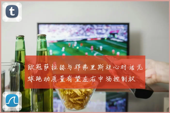 欧冠萨拉赫与邓弗里斯核心对话无球跑动质量有望左右中场控制权
