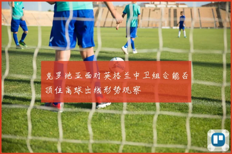 克罗地亚面对英格兰中卫组合能否顶住高球出线形势观察